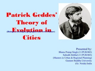 Presented by:
Bhanu Pratap Singh (11/PUR/002)
Subodh Dobhal (11/PUR/003)
(Masters in Urban & Regional Planning)
Gautam Buddha University
(Gr. Noida) India
Patrick Geddes’
Theory of
Evolution in
Cities
(Biologist, sociologist, geographer and Town Planner)
 