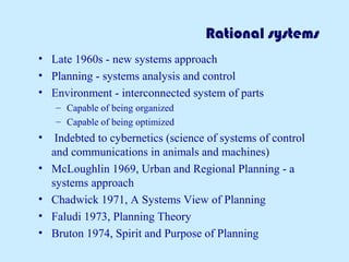 Rational systems
• Late 1960s - new systems approach
• Planning - systems analysis and control
• Environment - interconnected system of parts
– Capable of being organized
– Capable of being optimized
• Indebted to cybernetics (science of systems of control
and communications in animals and machines)
• McLoughlin 1969, Urban and Regional Planning - a
systems approach
• Chadwick 1971, A Systems View of Planning
• Faludi 1973, Planning Theory
• Bruton 1974, Spirit and Purpose of Planning
 