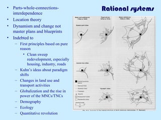Rational systems• Parts-whole-connections-
interdependence
• Location theory
• Dynamism and change not
master plans and blueprints
• Indebted to
– First principles based on pure
reason
• Clean sweep
redevelopment, especially
housing, industry, roads
– Kuhn’s ideas about paradigm
shifts
– Changes in land use and
transport activities
– Globalization and the rise in
power of the MNCs/TNCs
– Demography
– Ecology
– Quantitative revolution
 