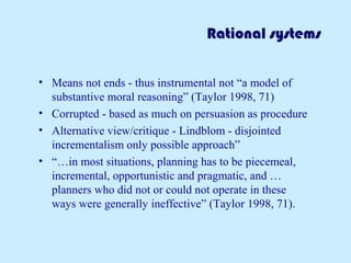 Rational systems
• Means not ends - thus instrumental not “a model of
substantive moral reasoning” (Taylor 1998, 71)
• Corrupted - based as much on persuasion as procedure
• Alternative view/critique - Lindblom - disjointed
incrementalism only possible approach”
• “…in most situations, planning has to be piecemeal,
incremental, opportunistic and pragmatic, and …
planners who did not or could not operate in these
ways were generally ineffective” (Taylor 1998, 71).
 
