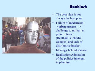 Backlash
• The best plan is not
always the best plan
• Failure of modernism -
> urban protests - >
challenge to utilitarian
prescriptions
(Bentham’s felicific
calculus) and lack of
distributive justice
• Ideology behind science
• Realisation/Admission
of the politics inherent
in planning
 