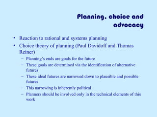 Planning, choice and
advocacy
• Reaction to rational and systems planning
• Choice theory of planning (Paul Davidoff and Thomas
Reiner)
– Planning’s ends are goals for the future
– These goals are determined via the identification of alternative
futures
– These ideal futures are narrowed down to plausible and possible
futures
– This narrowing is inherently political
– Planners should be involved only in the technical elements of this
work
 
