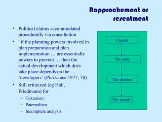 Rapprochement or
resentment
• Political claims accommodated
procedurally via consultation
• “if the planning powers involved in
plan preparation and plan
implementation … are essentially
powers to prevent … then the
actual development which does
take place depends on the …
‘developers’ (Pickvance 1977, 70)
• Still criticized (eg Hall,
Friedmann) for
– Tokenism
– Paternalism
– Incomplete analysis
Capital
The state
The planner
The people
 