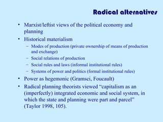 Radical alternatives
• Marxist/leftist views of the political economy and
planning
• Historical materialism
– Modes of production (private ownership of means of production
and exchange)
– Social relations of production
– Social rules and laws (informal institutional rules)
– Systems of power and politics (formal institutional rules)
• Power as hegemonic (Gramsci, Foucault)
• Radical planning theorists viewed “capitalism as an
(imperfectly) integrated economic and social system, in
which the state and planning were part and parcel”
(Taylor 1998, 105).
 