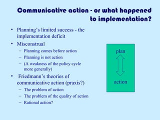 Communicative action - or what happened
to implementation?
• Planning’s limited success - the
implementation deficit
• Misconstrual
– Planning comes before action
– Planning is not action
– (A weakness of the policy cycle
more generally)
• Friedmann’s theories of
communicative action (praxis?)
– The problem of action
– The problem of the quality of action
– Rational action?
plan
action
 