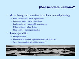 (Post)modern refrains?
• Move from grand narratives to problem centred planning
– Inner city decline - urban regeneration
– Economic boom - social inequalities
– Ecological crisis - sustainable development
– Urban ugliness - urban design
– State control - public participation
• Two major shifts
– Design - science
– Planners as technicians - planners as (social) scientists
– Were these paradigmatic shifts, however?
 