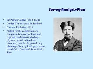 Survey-Analysis-Plan
• Sir Patrick Geddes (1854-1932)
• Garden City advocate in Scotland
• Cities in Evolution, 1915
• “called for the completion of a
complex city survey of local and
regional conditions (including
physical, social, cultural and
historical) that should precede any
planning efforts by local government
boards” (Le Gates and Stout 1996,
360)
 
