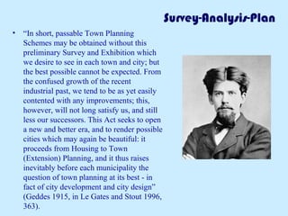 Survey-Analysis-Plan
• “In short, passable Town Planning
Schemes may be obtained without this
preliminary Survey and Exhibition which
we desire to see in each town and city; but
the best possible cannot be expected. From
the confused growth of the recent
industrial past, we tend to be as yet easily
contented with any improvements; this,
however, will not long satisfy us, and still
less our successors. This Act seeks to open
a new and better era, and to render possible
cities which may again be beautiful: it
proceeds from Housing to Town
(Extension) Planning, and it thus raises
inevitably before each municipality the
question of town planning at its best - in
fact of city development and city design”
(Geddes 1915, in Le Gates and Stout 1996,
363).
 