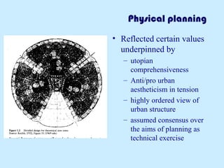 Physical planning
• Reflected certain values
underpinned by
– utopian
comprehensiveness
– Anti/pro urban
aestheticism in tension
– highly ordered view of
urban structure
– assumed consensus over
the aims of planning as
technical exercise
 