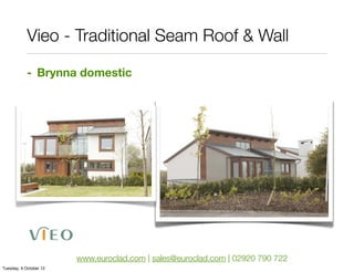 Vieo - Traditional Seam Roof & Wall

            - Brynna domestic




                        www.euroclad.com | sales@euroclad.com | 02920 790 722
Tuesday, 9 October 12
 
