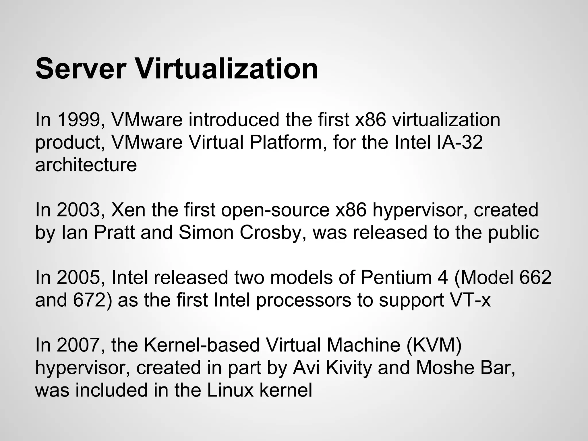 Server Virtualization
In 1999, VMware introduced the first x86 virtualization
product, VMware Virtual Platform, for the Intel IA-32
architecture

In 2003, Xen the first open-source x86 hypervisor, created
by Ian Pratt and Simon Crosby, was released to the public

In 2005, Intel released two models of Pentium 4 (Model 662
and 672) as the first Intel processors to support VT-x

In 2007, the Kernel-based Virtual Machine (KVM)
hypervisor, created in part by Avi Kivity and Moshe Bar,
was included in the Linux kernel
 
