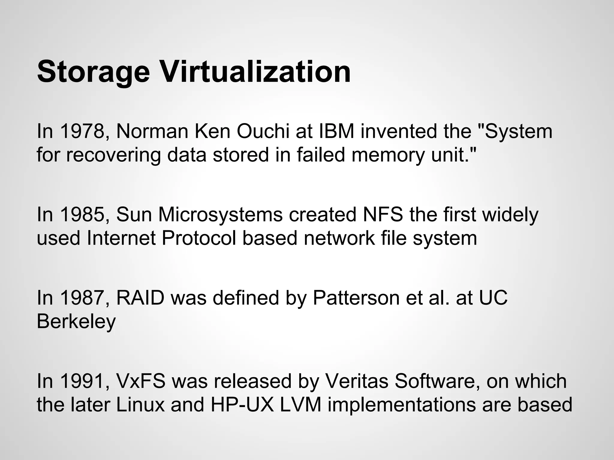 Storage Virtualization
In 1978, Norman Ken Ouchi at IBM invented the "System
for recovering data stored in failed memory unit."

In 1985, Sun Microsystems created NFS the first widely
used Internet Protocol based network file system

In 1987, RAID was defined by Patterson et al. at UC
Berkeley

In 1991, VxFS was released by Veritas Software, on which
the later Linux and HP-UX LVM implementations are based
 