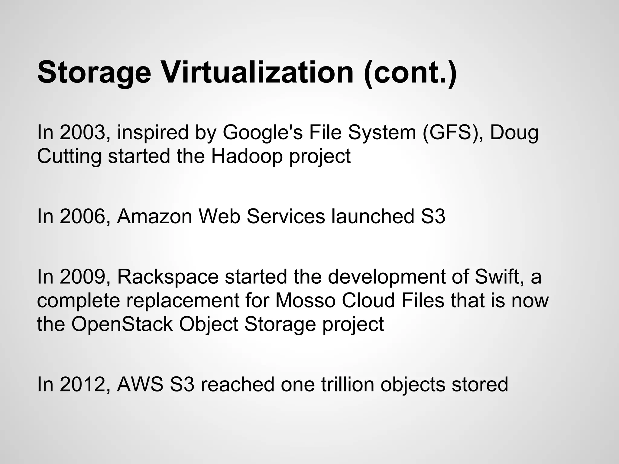 Storage Virtualization (cont.)
In 2003, inspired by Google's File System (GFS), Doug
Cutting started the Hadoop project

In 2006, Amazon Web Services launched S3

In 2009, Rackspace started the development of Swift, a
complete replacement for Mosso Cloud Files that is now
the OpenStack Object Storage project

In 2012, AWS S3 reached one trillion objects stored
 