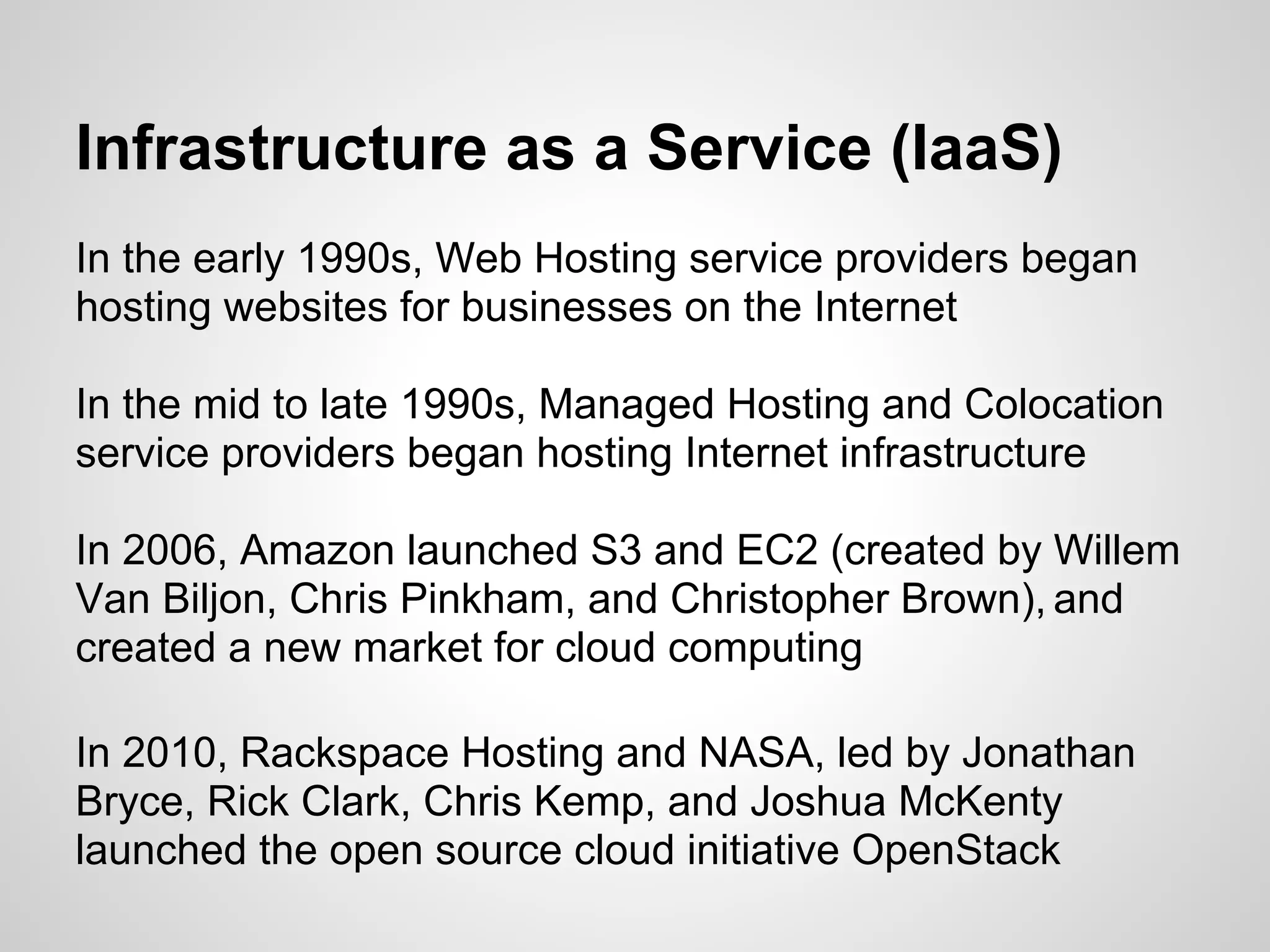 Infrastructure as a Service (IaaS)
In the early 1990s, Web Hosting service providers began
hosting websites for businesses on the Internet

In the mid to late 1990s, Managed Hosting and Colocation
service providers began hosting Internet infrastructure

In 2006, Amazon launched S3 and EC2 (created by Willem
Van Biljon, Chris Pinkham, and Christopher Brown), and
created a new market for cloud computing

In 2010, Rackspace Hosting and NASA, led by Jonathan
Bryce, Rick Clark, Chris Kemp, and Joshua McKenty
launched the open source cloud initiative OpenStack
 