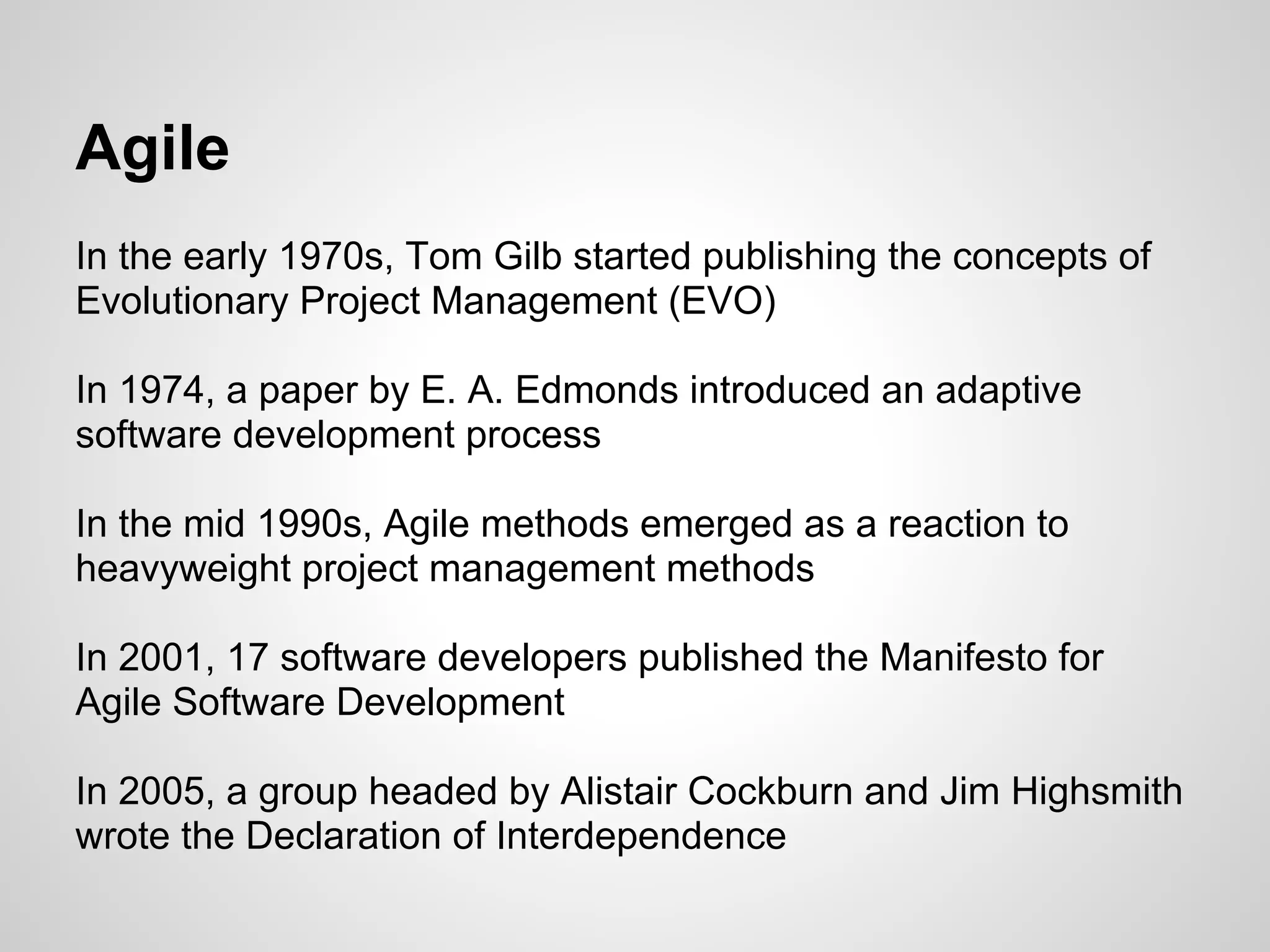 Agile
In the early 1970s, Tom Gilb started publishing the concepts of
Evolutionary Project Management (EVO)

In 1974, a paper by E. A. Edmonds introduced an adaptive
software development process

In the mid 1990s, Agile methods emerged as a reaction to
heavyweight project management methods

In 2001, 17 software developers published the Manifesto for
Agile Software Development

In 2005, a group headed by Alistair Cockburn and Jim Highsmith
wrote the Declaration of Interdependence
 