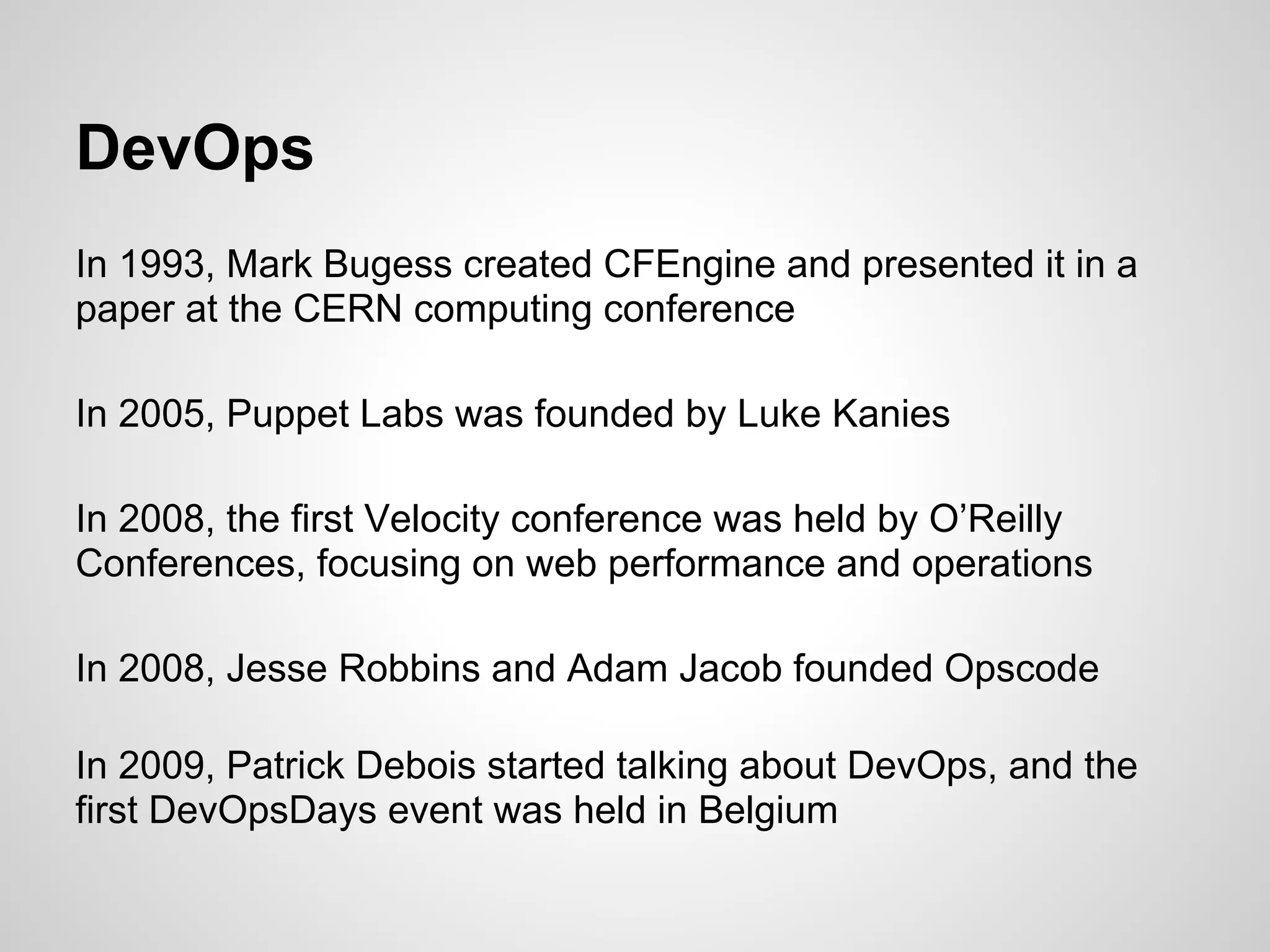 DevOps
In 1993, Mark Bugess created CFEngine and presented it in a
paper at the CERN computing conference

In 2005, Puppet Labs was founded by Luke Kanies

In 2008, the first Velocity conference was held by O’Reilly
Conferences, focusing on web performance and operations

In 2008, Jesse Robbins and Adam Jacob founded Opscode

In 2009, Patrick Debois started talking about DevOps, and the
first DevOpsDays event was held in Belgium
 