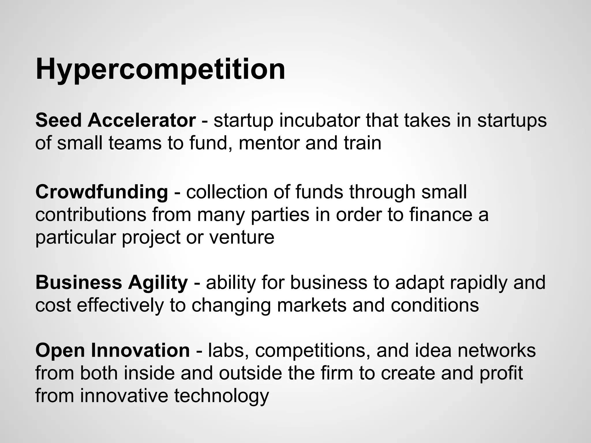 Hypercompetition
Seed Accelerator - startup incubator that takes in startups
of small teams to fund, mentor and train

Crowdfunding - collection of funds through small
contributions from many parties in order to finance a
particular project or venture

Business Agility - ability for business to adapt rapidly and
cost effectively to changing markets and conditions

Open Innovation - labs, competitions, and idea networks
from both inside and outside the firm to create and profit
from innovative technology
 