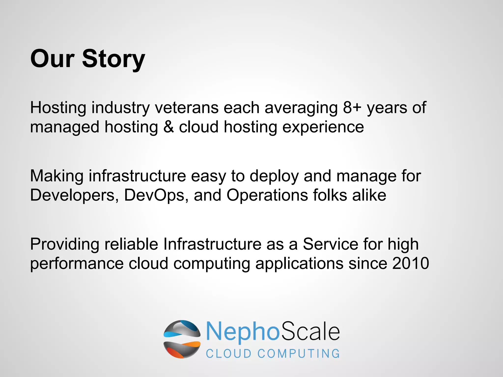 Our Story
Hosting industry veterans each averaging 8+ years of
managed hosting & cloud hosting experience

Making infrastructure easy to deploy and manage for
Developers, DevOps, and Operations folks alike

Providing reliable Infrastructure as a Service for high
performance cloud computing applications since 2010
 