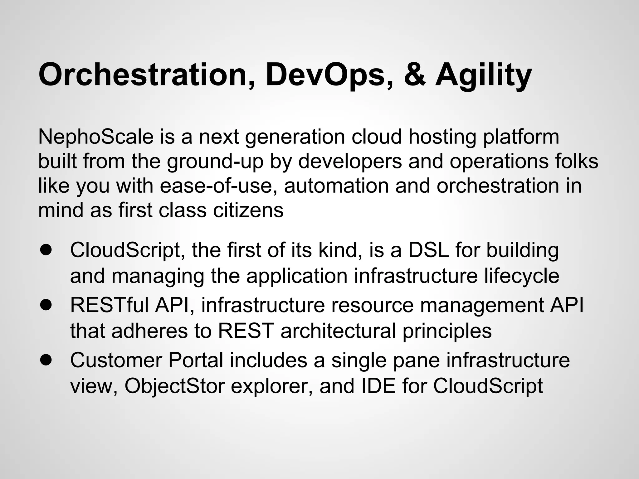 Orchestration, DevOps, & Agility
NephoScale is a next generation cloud hosting platform
built from the ground-up by developers and operations folks
like you with ease-of-use, automation and orchestration in
mind as first class citizens
● CloudScript, the first of its kind, is a DSL for building
    and managing the application infrastructure lifecycle
●   RESTful API, infrastructure resource management API
    that adheres to REST architectural principles
●   Customer Portal includes a single pane infrastructure
    view, ObjectStor explorer, and IDE for CloudScript
 