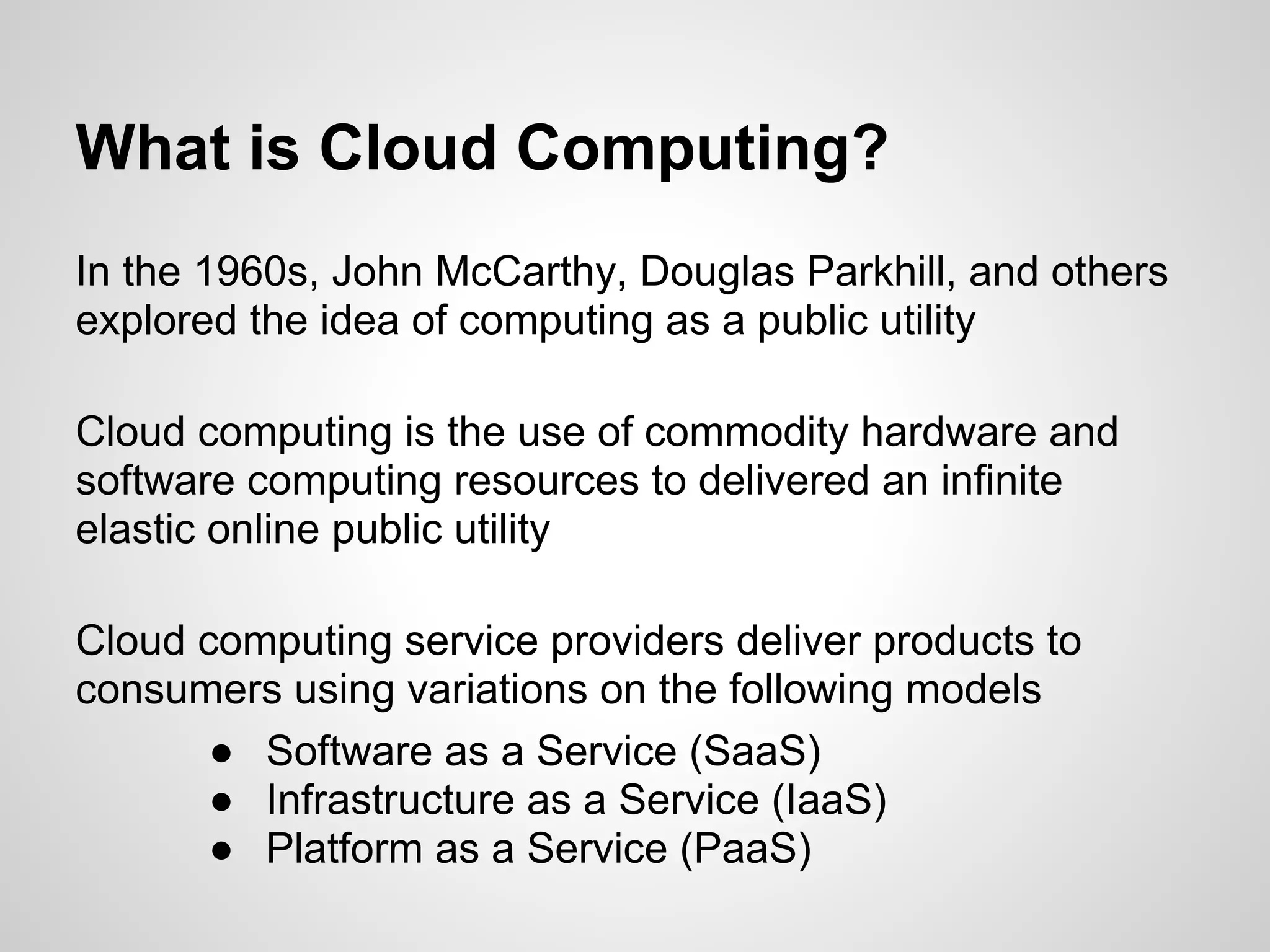 What is Cloud Computing?
In the 1960s, John McCarthy, Douglas Parkhill, and others
explored the idea of computing as a public utility

Cloud computing is the use of commodity hardware and
software computing resources to delivered an infinite
elastic online public utility

Cloud computing service providers deliver products to
consumers using variations on the following models
       ● Software as a Service (SaaS)
       ● Infrastructure as a Service (IaaS)
       ● Platform as a Service (PaaS)
 