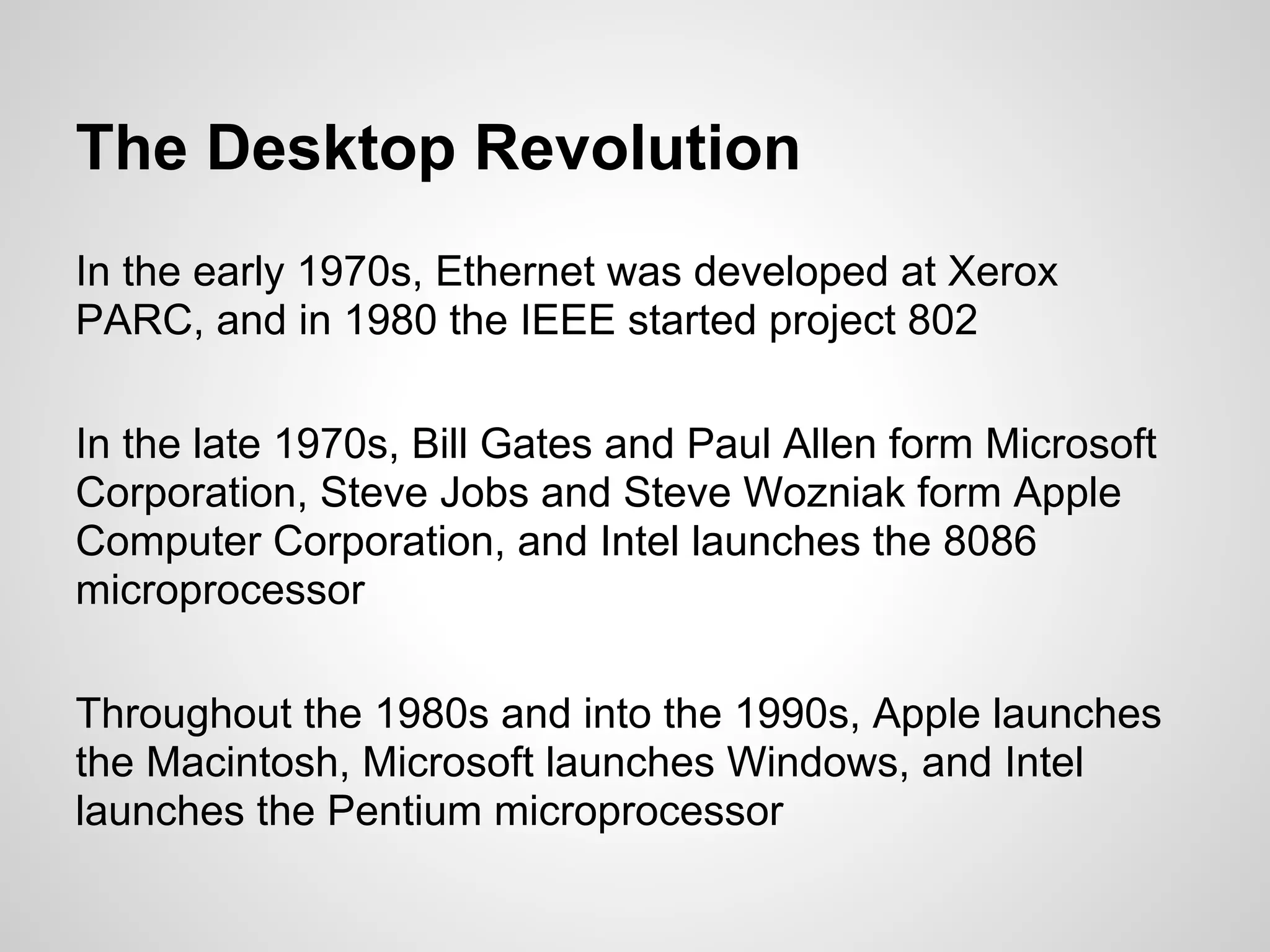 The Desktop Revolution
In the early 1970s, Ethernet was developed at Xerox
PARC, and in 1980 the IEEE started project 802

In the late 1970s, Bill Gates and Paul Allen form Microsoft
Corporation, Steve Jobs and Steve Wozniak form Apple
Computer Corporation, and Intel launches the 8086
microprocessor

Throughout the 1980s and into the 1990s, Apple launches
the Macintosh, Microsoft launches Windows, and Intel
launches the Pentium microprocessor
 