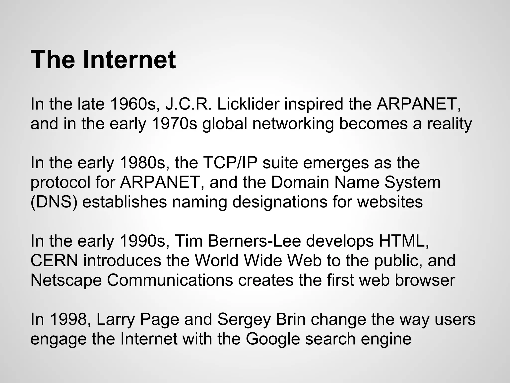 The Internet
In the late 1960s, J.C.R. Licklider inspired the ARPANET,
and in the early 1970s global networking becomes a reality

In the early 1980s, the TCP/IP suite emerges as the
protocol for ARPANET, and the Domain Name System
(DNS) establishes naming designations for websites

In the early 1990s, Tim Berners-Lee develops HTML,
CERN introduces the World Wide Web to the public, and
Netscape Communications creates the first web browser

In 1998, Larry Page and Sergey Brin change the way users
engage the Internet with the Google search engine
 