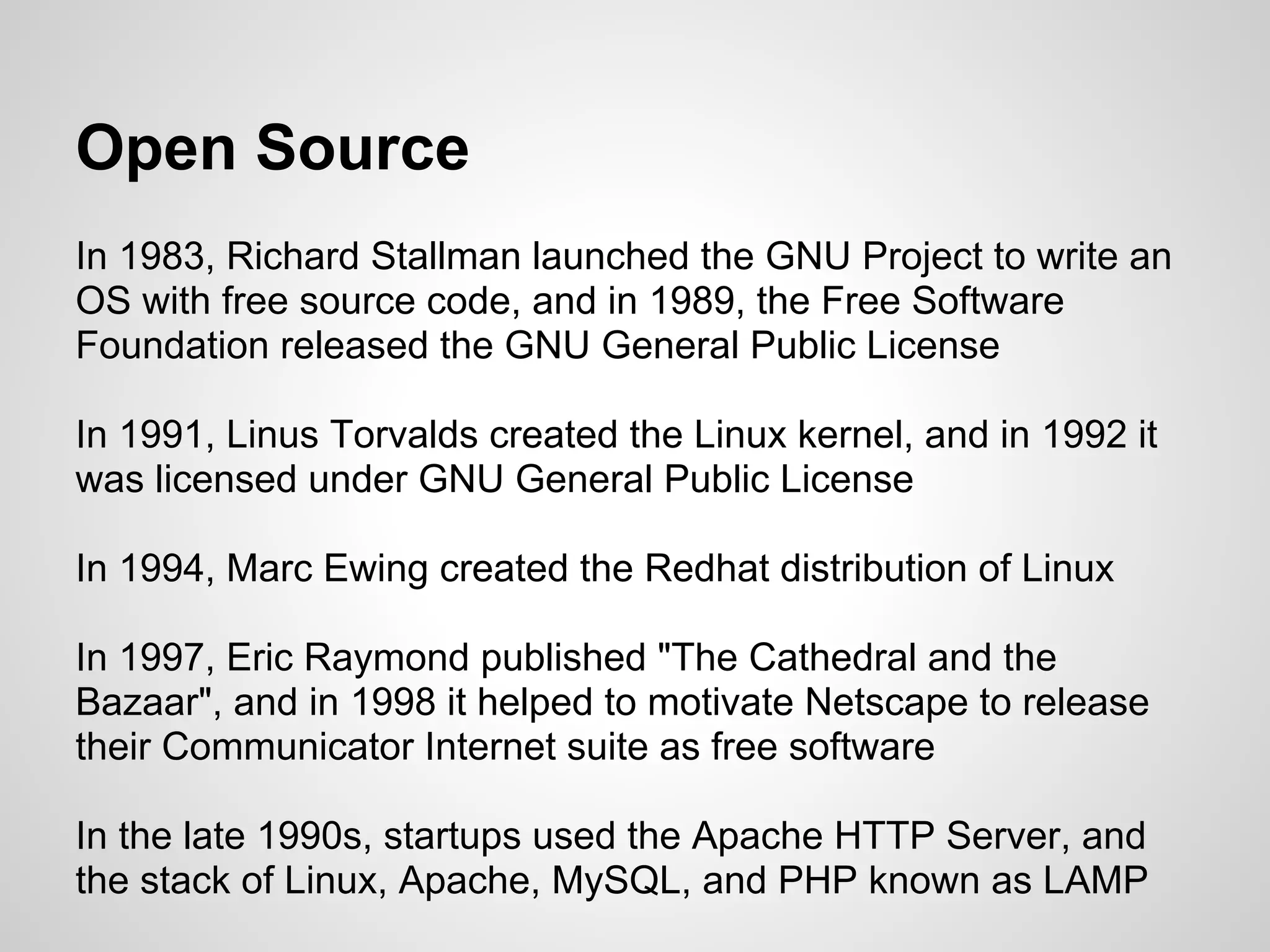 Open Source
In 1983, Richard Stallman launched the GNU Project to write an
OS with free source code, and in 1989, the Free Software
Foundation released the GNU General Public License

In 1991, Linus Torvalds created the Linux kernel, and in 1992 it
was licensed under GNU General Public License

In 1994, Marc Ewing created the Redhat distribution of Linux

In 1997, Eric Raymond published "The Cathedral and the
Bazaar", and in 1998 it helped to motivate Netscape to release
their Communicator Internet suite as free software

In the late 1990s, startups used the Apache HTTP Server, and
the stack of Linux, Apache, MySQL, and PHP known as LAMP
 