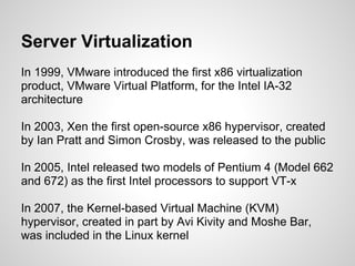 Server Virtualization
In 1999, VMware introduced the first x86 virtualization
product, VMware Virtual Platform, for the Intel IA-32
architecture

In 2003, Xen the first open-source x86 hypervisor, created
by Ian Pratt and Simon Crosby, was released to the public

In 2005, Intel released two models of Pentium 4 (Model 662
and 672) as the first Intel processors to support VT-x

In 2007, the Kernel-based Virtual Machine (KVM)
hypervisor, created in part by Avi Kivity and Moshe Bar,
was included in the Linux kernel
 