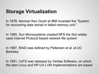 Storage Virtualization
In 1978, Norman Ken Ouchi at IBM invented the "System
for recovering data stored in failed memory unit."

In 1985, Sun Microsystems created NFS the first widely
used Internet Protocol based network file system

In 1987, RAID was defined by Patterson et al. at UC
Berkeley

In 1991, VxFS was released by Veritas Software, on which
the later Linux and HP-UX LVM implementations are based
 