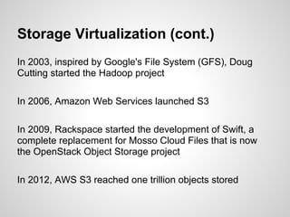 Storage Virtualization (cont.)
In 2003, inspired by Google's File System (GFS), Doug
Cutting started the Hadoop project

In 2006, Amazon Web Services launched S3

In 2009, Rackspace started the development of Swift, a
complete replacement for Mosso Cloud Files that is now
the OpenStack Object Storage project

In 2012, AWS S3 reached one trillion objects stored
 