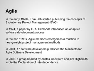 Agile
In the early 1970s, Tom Gilb started publishing the concepts of
Evolutionary Project Management (EVO)

In 1974, a paper by E. A. Edmonds introduced an adaptive
software development process

In the mid 1990s, Agile methods emerged as a reaction to
heavyweight project management methods

In 2001, 17 software developers published the Manifesto for
Agile Software Development

In 2005, a group headed by Alistair Cockburn and Jim Highsmith
wrote the Declaration of Interdependence
 