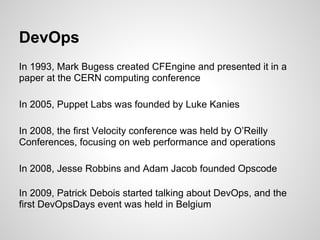 DevOps
In 1993, Mark Bugess created CFEngine and presented it in a
paper at the CERN computing conference

In 2005, Puppet Labs was founded by Luke Kanies

In 2008, the first Velocity conference was held by O’Reilly
Conferences, focusing on web performance and operations

In 2008, Jesse Robbins and Adam Jacob founded Opscode

In 2009, Patrick Debois started talking about DevOps, and the
first DevOpsDays event was held in Belgium
 