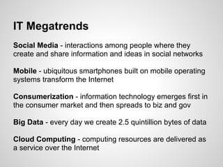 IT Megatrends
Social Media - interactions among people where they
create and share information and ideas in social networks

Mobile - ubiquitous smartphones built on mobile operating
systems transform the Internet

Consumerization - information technology emerges first in
the consumer market and then spreads to biz and gov

Big Data - every day we create 2.5 quintillion bytes of data

Cloud Computing - computing resources are delivered as
a service over the Internet
 
