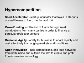 Hypercompetition
Seed Accelerator - startup incubator that takes in startups
of small teams to fund, mentor and train

Crowdfunding - collection of funds through small
contributions from many parties in order to finance a
particular project or venture

Business Agility - ability for business to adapt rapidly and
cost effectively to changing markets and conditions

Open Innovation - labs, competitions, and idea networks
from both inside and outside the firm to create and profit
from innovative technology
 