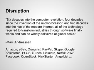Disruption
"Six decades into the computer revolution, four decades
since the invention of the microprocessor, and two decades
into the rise of the modern Internet, all of the technology
required to transform industries through software finally
works and can be widely delivered at global scale."

-Marc Andreessen

Amazon, eBay, Craigslist, PayPal, Skype, Google,
Salesforce, PLOS, iTunes, LinkedIn, Netflix, AWS,
Facebook, OpenStack, KickStarter, AngelList ...
 