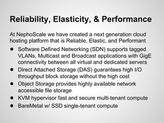 Reliability, Elasticity, & Performance
At NephoScale we have created a next generation cloud
hosting platform that is Reliable, Elastic, and Performant
● Software Defined Networking (SDN) supports tagged
    VLANs, Multicast and Broadcast applications with GigE
    connectivity between all virtual and dedicated servers
●   Direct Attached Storage (DAS) guarantees high I/O
    throughput block storage without the high cost
●   Object Storage provides highly available network
    accessible file storage
●   KVM hypervisor fast and secure multi-tenant compute
●   BareMetal w/ SSD single-tenant compute
 