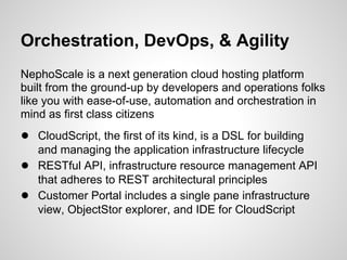 Orchestration, DevOps, & Agility
NephoScale is a next generation cloud hosting platform
built from the ground-up by developers and operations folks
like you with ease-of-use, automation and orchestration in
mind as first class citizens
● CloudScript, the first of its kind, is a DSL for building
    and managing the application infrastructure lifecycle
●   RESTful API, infrastructure resource management API
    that adheres to REST architectural principles
●   Customer Portal includes a single pane infrastructure
    view, ObjectStor explorer, and IDE for CloudScript
 