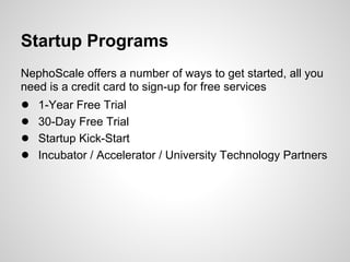 Startup Programs
NephoScale offers a number of ways to get started, all you
need is a credit card to sign-up for free services
●   1-Year Free Trial
●   30-Day Free Trial
●   Startup Kick-Start
●   Incubator / Accelerator / University Technology Partners
 