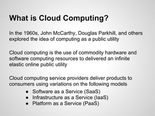 What is Cloud Computing?
In the 1960s, John McCarthy, Douglas Parkhill, and others
explored the idea of computing as a public utility

Cloud computing is the use of commodity hardware and
software computing resources to delivered an infinite
elastic online public utility

Cloud computing service providers deliver products to
consumers using variations on the following models
       ● Software as a Service (SaaS)
       ● Infrastructure as a Service (IaaS)
       ● Platform as a Service (PaaS)
 