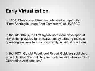Early Virtualization
In 1959, Christopher Strachey published a paper titled
“Time Sharing in Large Fast Computers” at UNESCO


In the late 1960s, the first hypervisors were developed at
IBM which provided full virtualization by allowing multiple
operating systems to run concurrently as virtual machines


In the 1974, Gerald Popek and Robert Goldberg published
an article titled "Formal Requirements for Virtualizable Third
Generation Architectures"
 