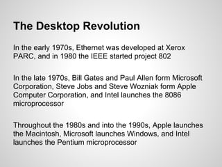 The Desktop Revolution
In the early 1970s, Ethernet was developed at Xerox
PARC, and in 1980 the IEEE started project 802

In the late 1970s, Bill Gates and Paul Allen form Microsoft
Corporation, Steve Jobs and Steve Wozniak form Apple
Computer Corporation, and Intel launches the 8086
microprocessor

Throughout the 1980s and into the 1990s, Apple launches
the Macintosh, Microsoft launches Windows, and Intel
launches the Pentium microprocessor
 