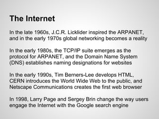 The Internet
In the late 1960s, J.C.R. Licklider inspired the ARPANET,
and in the early 1970s global networking becomes a reality

In the early 1980s, the TCP/IP suite emerges as the
protocol for ARPANET, and the Domain Name System
(DNS) establishes naming designations for websites

In the early 1990s, Tim Berners-Lee develops HTML,
CERN introduces the World Wide Web to the public, and
Netscape Communications creates the first web browser

In 1998, Larry Page and Sergey Brin change the way users
engage the Internet with the Google search engine
 