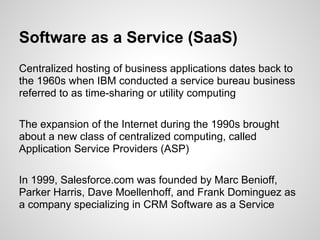 Software as a Service (SaaS)
Centralized hosting of business applications dates back to
the 1960s when IBM conducted a service bureau business
referred to as time-sharing or utility computing

The expansion of the Internet during the 1990s brought
about a new class of centralized computing, called
Application Service Providers (ASP)

In 1999, Salesforce.com was founded by Marc Benioff,
Parker Harris, Dave Moellenhoff, and Frank Dominguez as
a company specializing in CRM Software as a Service
 