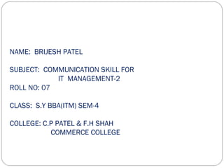NAME: BRIJESH PATEL

SUBJECT: COMMUNICATION SKILL FOR
            IT MANAGEMENT-2
ROLL NO: 07

CLASS: S.Y BBA(ITM) SEM-4

COLLEGE: C.P PATEL & F.H SHAH
           COMMERCE COLLEGE
 