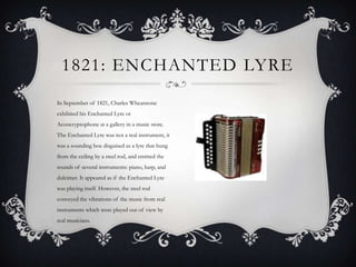 1821: ENCHANTED LYRE
In September of 1821, Charles Wheatstone
exhibited his Enchanted Lyre or
Aconcryptophone at a gallery in a music store.
The Enchanted Lyre was not a real instrument, it
was a sounding box disguised as a lyre that hung
from the ceiling by a steel rod, and emitted the
sounds of several instruments: piano, harp, and
dulcimer. It appeared as if the Enchanted Lyre
was playing itself. However, the steel rod
conveyed the vibrations of the music from real
instruments which were played out of view by
real musicians.

 