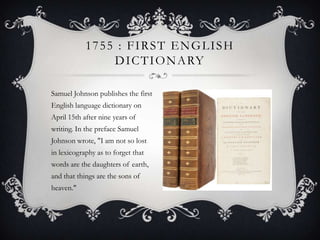 1755 : FIRST ENGLISH
D I C T I O N A RY
Samuel Johnson publishes the first
English language dictionary on
April 15th after nine years of
writing. In the preface Samuel

Johnson wrote, "I am not so lost
in lexicography as to forget that
words are the daughters of earth,
and that things are the sons of
heaven."

 