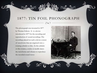 1877: TIN FOIL PHONOGRAPH
The phonograph was invented in 1877
by Thomas Edison. It is a device
introduced in 1877 for the recording and
reproduction of sound recordings. The
recordings played on such a device consist
of waveforms that are engraved onto a
rotating cylinder or disc. As the cylinder
or disc rotates, a stylus or needle traces
the waveforms and vibrates to reproduce
the recorded sound waves

 