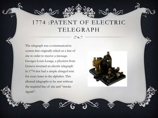 1 7 7 4 : PAT E N T O F E L E C T R I C
TELEGRAPH
The telegraph was a communication
system that originally relied on a line of
site in order to receive a message.
Georges Louis Lesage, a physicist from
Geneva invented an electric telegraph
in 1774 that had a simple charged wire
for every letter in the alphabet. This
allowed telegraphs to be sent without
the required line of site and ―smoke
signals‖.

 