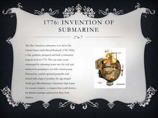 1776: INVENTION OF
SUBMARINE
The first American submarine is as old as the
United States itself. David Bushnell (1742-1824),
a Yale graduate, designed and built a submarine
torpedo boat in 1776. The one-man vessel
submerged by admitting water into the hull and
surfaced by pumping it out with a hand pump.
Powered by a pedal-operated propeller and
armed with a keg of powder, the egg-shaped
Turtle gave Revolutionary Americans high hopes
for a secret weapon - a weapon that could destroy
the British warships anchored in New York
Harbor.

 