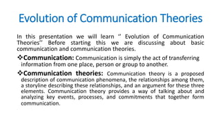 Evolution of Communication Theories
In this presentation we will learn ‘’ Evolution of Communication
Theories’’ Before starting this we are discussing about basic
communication and communication theories.
Communication: Communication is simply the act of transferring
information from one place, person or group to another.
Communication theories: Communication theory is a proposed
description of communication phenomena, the relationships among them,
a storyline describing these relationships, and an argument for these three
elements. Communication theory provides a way of talking about and
analyzing key events, processes, and commitments that together form
communication.
 